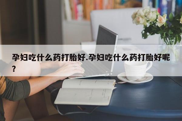 米非米索孕妇吃什么药打胎好.孕妇吃什么药打胎好呢？