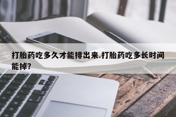 米非米索打胎药吃多久才能排出来.打胎药吃多长时间能掉？