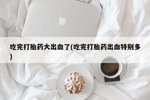 米非米索吃完打胎药大出血了(吃完打胎药出血特别多)