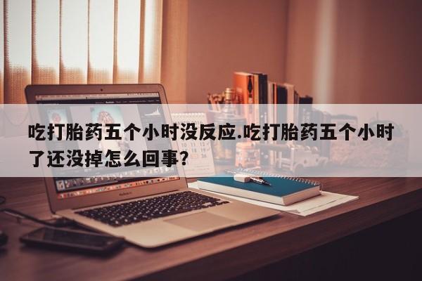 米非米索吃打胎药五个小时没反应.吃打胎药五个小时了还没掉怎么回事？