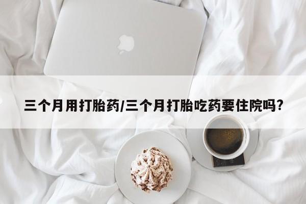 米非米索三个月用打胎药/三个月打胎吃药要住院吗?