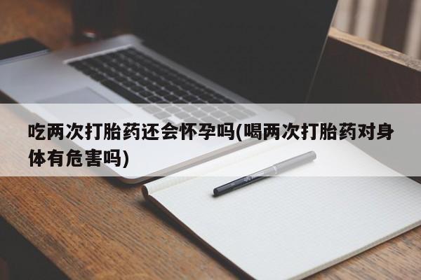 米非米索吃两次打胎药还会怀孕吗(喝两次打胎药对身体有危害吗)