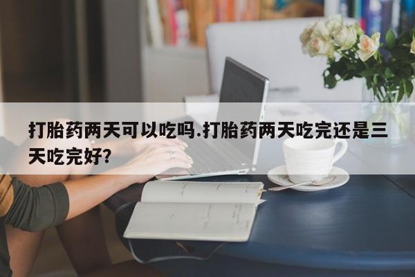 米非米索打胎药两天可以吃吗.打胎药两天吃完还是三天吃完好？