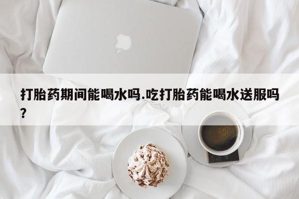 米非米索打胎药期间能喝水吗.吃打胎药能喝水送服吗？