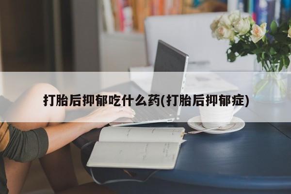 米非米索打胎后抑郁吃什么药(打胎后抑郁症)