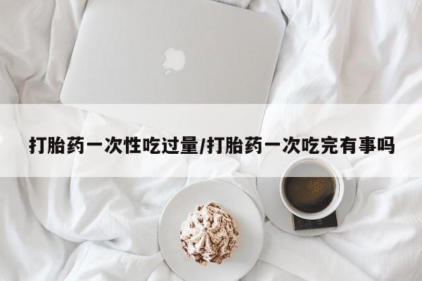 米非米索打胎药一次性吃过量/打胎药一次吃完有事吗