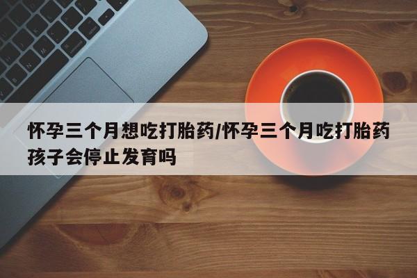 米非米索怀孕三个月想吃打胎药/怀孕三个月吃打胎药孩子会停止发育吗
