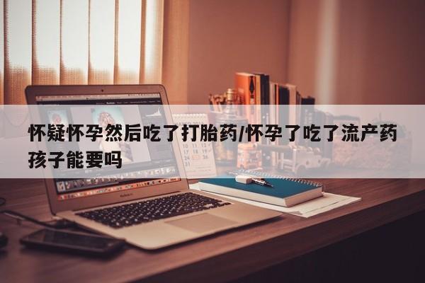 米非米索怀疑怀孕然后吃了打胎药/怀孕了吃了流产药孩子能要吗