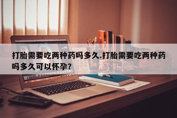 米非米索打胎需要吃两种药吗多久.打胎需要吃两种药吗多久可以怀孕？
