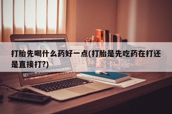 米非米索打胎先喝什么药好一点(打胎是先吃药在打还是直接打?)