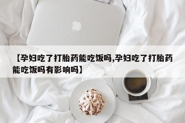 米非米索【孕妇吃了打胎药能吃饭吗,孕妇吃了打胎药能吃饭吗有影响吗】