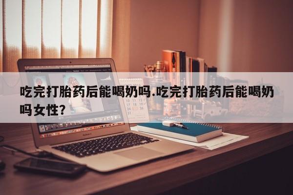 米非米索吃完打胎药后能喝奶吗.吃完打胎药后能喝奶吗女性？