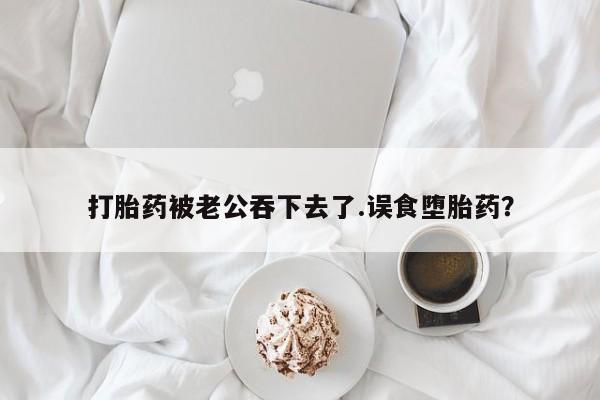 米非米索打胎药被老公吞下去了.误食堕胎药？