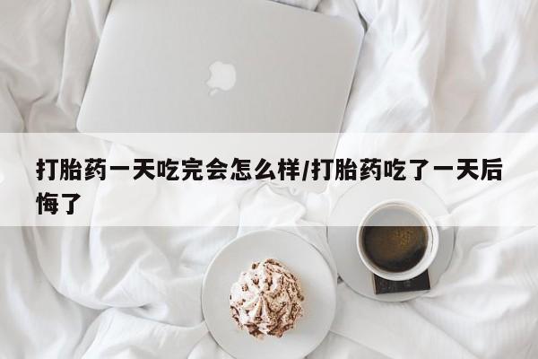 米非米索打胎药一天吃完会怎么样/打胎药吃了一天后悔了