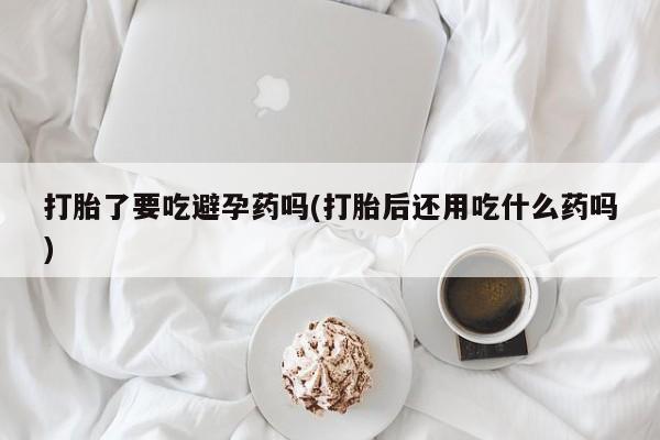 米非米索打胎了要吃避孕药吗(打胎后还用吃什么药吗)