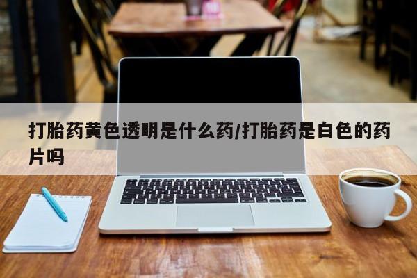 米非米索打胎药黄色透明是什么药/打胎药是白色的药片吗