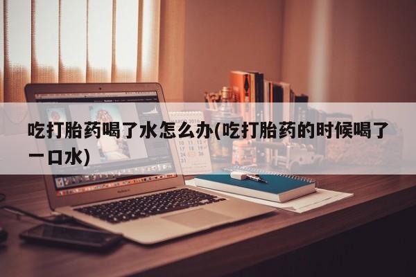 米非米索吃打胎药喝了水怎么办(吃打胎药的时候喝了一口水)