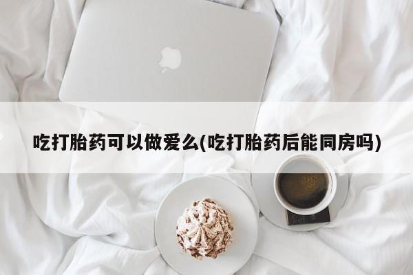 米非米索吃打胎药可以做爱么(吃打胎药后能同房吗)