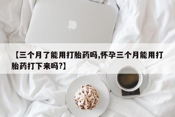 米非米索【三个月了能用打胎药吗,怀孕三个月能用打胎药打下来吗?】
