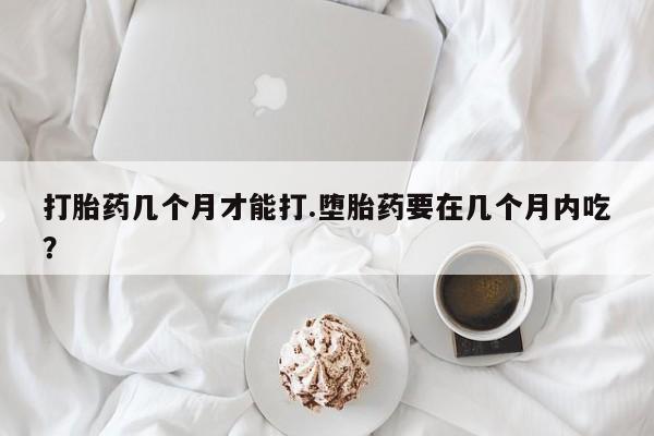 米非米索打胎药几个月才能打.堕胎药要在几个月内吃？