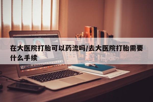 米非米索在大医院打胎可以药流吗/去大医院打胎需要什么手续