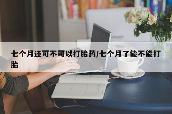 米非米索七个月还可不可以打胎药/七个月了能不能打胎