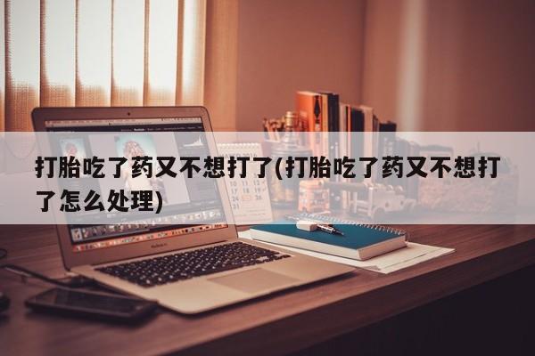 米非米索打胎吃了药又不想打了(打胎吃了药又不想打了怎么处理)
