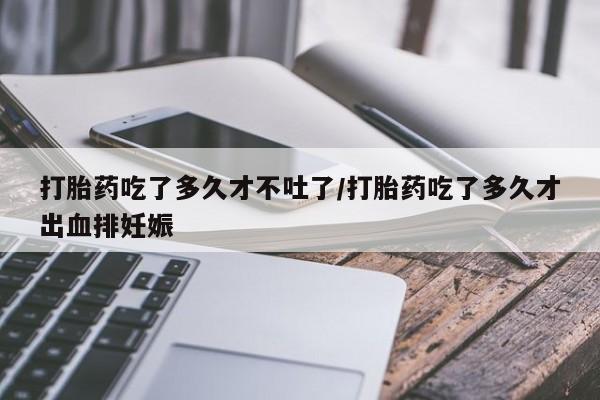 米非米索打胎药吃了多久才不吐了/打胎药吃了多久才出血排妊娠