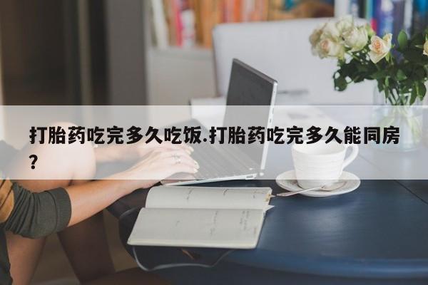 米非米索打胎药吃完多久吃饭.打胎药吃完多久能同房？