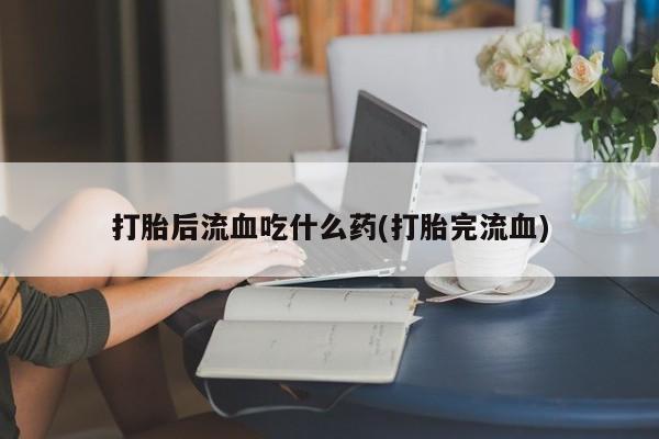 米非米索打胎后流血吃什么药(打胎完流血)