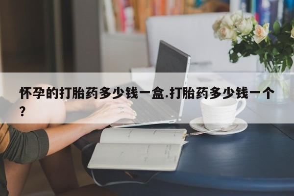 米非米索怀孕的打胎药多少钱一盒.打胎药多少钱一个？