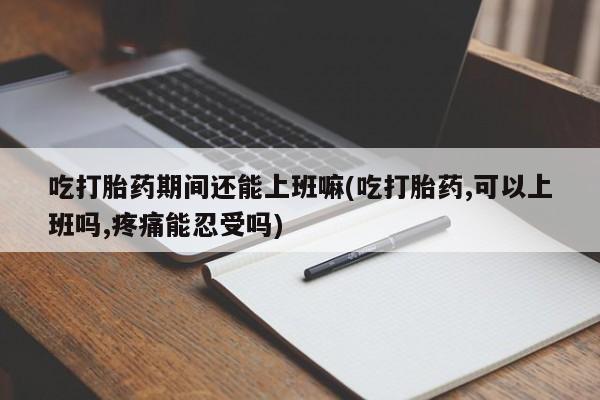米非米索吃打胎药期间还能上班嘛(吃打胎药,可以上班吗,疼痛能忍受吗)