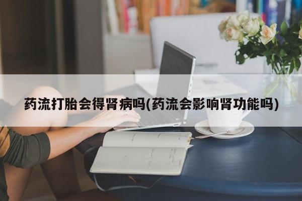 米非米索药流打胎会得肾病吗(药流会影响肾功能吗)