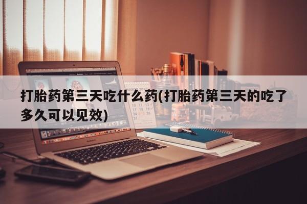 米非米索打胎药第三天吃什么药(打胎药第三天的吃了多久可以见效)