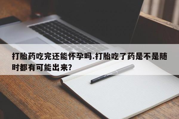 米非米索打胎药吃完还能怀孕吗.打胎吃了药是不是随时都有可能出来？