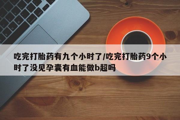 米非米索吃完打胎药有九个小时了/吃完打胎药9个小时了没见孕囊有血能做b超吗