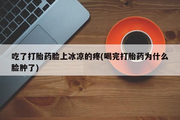 米非米索吃了打胎药脸上冰凉的疼(喝完打胎药为什么脸肿了)