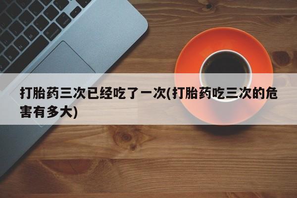 米非米索打胎药三次已经吃了一次(打胎药吃三次的危害有多大)