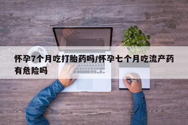 米非米索怀孕7个月吃打胎药吗/怀孕七个月吃流产药有危险吗