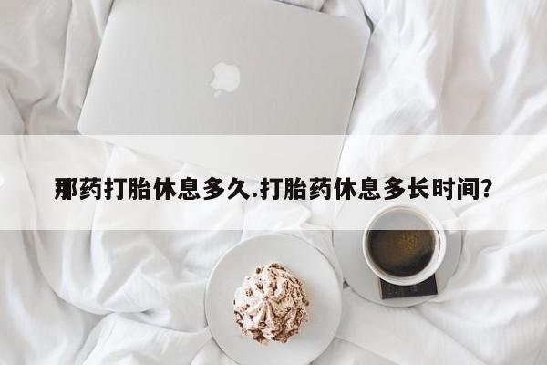 米非米索那药打胎休息多久.打胎药休息多长时间？