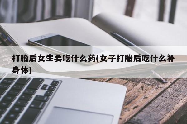 米非米索打胎后女生要吃什么药(女子打胎后吃什么补身体)