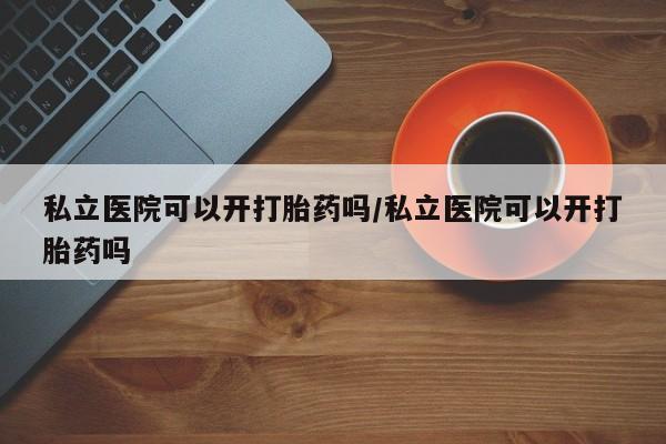 米非米索私立医院可以开打胎药吗/私立医院可以开打胎药吗