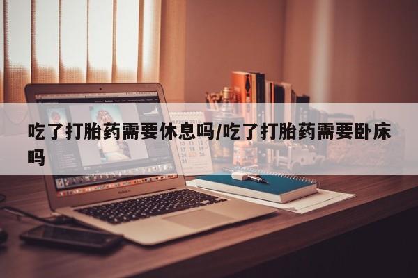 米非米索吃了打胎药需要休息吗/吃了打胎药需要卧床吗