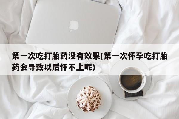 米非米索第一次吃打胎药没有效果(第一次怀孕吃打胎药会导致以后怀不上呢)