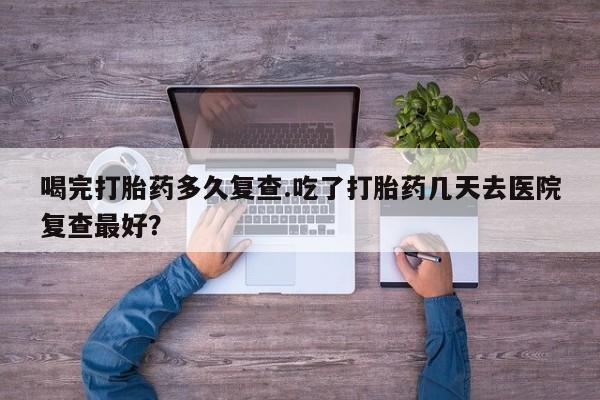 米非米索喝完打胎药多久复查.吃了打胎药几天去医院复查最好？