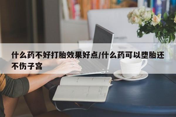 米非米索什么药不好打胎效果好点/什么药可以堕胎还不伤子宫