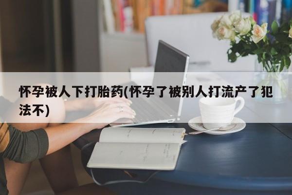 米非米索怀孕被人下打胎药(怀孕了被别人打流产了犯法不)