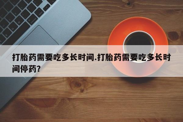 米非米索打胎药需要吃多长时间.打胎药需要吃多长时间停药？