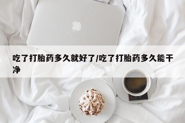 米非米索吃了打胎药多久就好了/吃了打胎药多久能干净