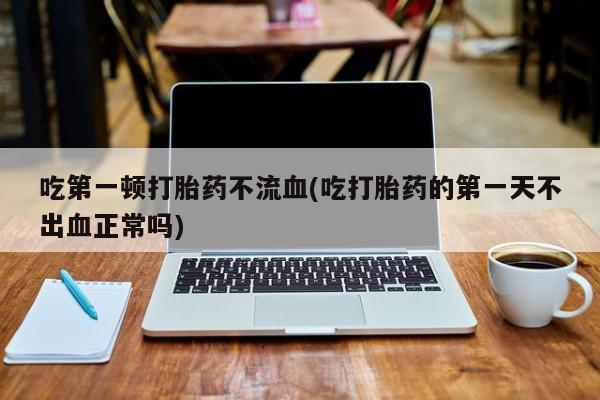 米非米索吃第一顿打胎药不流血(吃打胎药的第一天不出血正常吗)